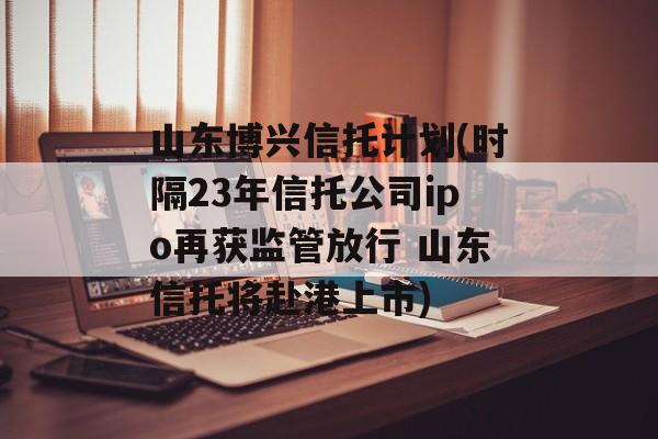 山东博兴信托计划(时隔23年信托公司ipo再获监管放行 山东信托将赴港上市)