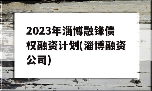 2023年淄博融锋债权融资计划(淄博融资公司)