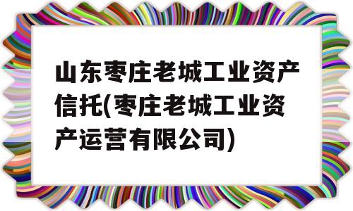 山东枣庄老城工业资产信托(枣庄老城工业资产运营有限公司)