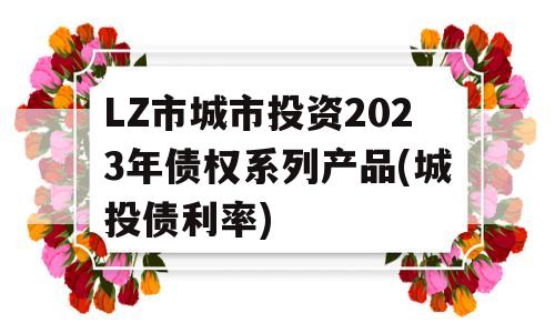 LZ市城市投资2023年债权系列产品(城投债利率)