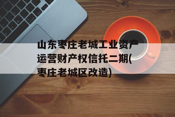 山东枣庄老城工业资产运营财产权信托二期(枣庄老城区改造)