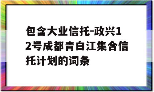 包含大业信托-政兴12号成都青白江集合信托计划的词条