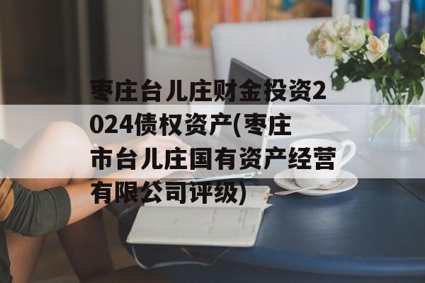 枣庄台儿庄财金投资2024债权资产(枣庄市台儿庄国有资产经营有限公司评级)