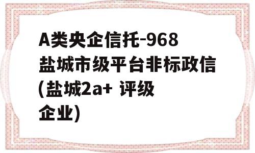 A类央企信托-968盐城市级平台非标政信(盐城2a+ 评级 企业)