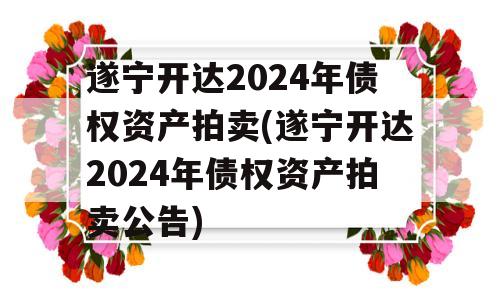 遂宁开达2024年债权资产拍卖(遂宁开达2024年债权资产拍卖公告)