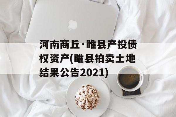 河南商丘·睢县产投债权资产(睢县拍卖土地结果公告2021)