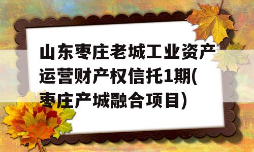 山东枣庄老城工业资产运营财产权信托1期(枣庄产城融合项目)