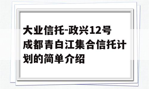 大业信托-政兴12号成都青白江集合信托计划的简单介绍