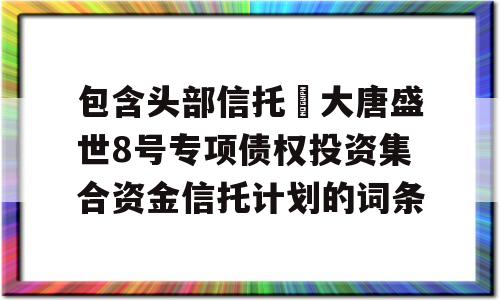 包含头部信托•大唐盛世8号专项债权投资集合资金信托计划的词条