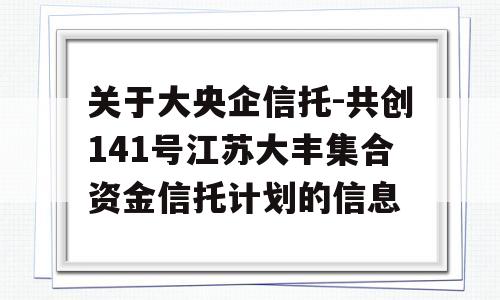 关于大央企信托-共创141号江苏大丰集合资金信托计划的信息