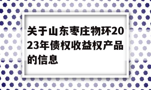 关于山东枣庄物环2023年债权收益权产品的信息