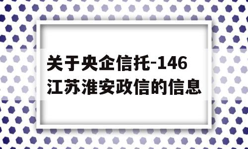 关于央企信托-146江苏淮安政信的信息