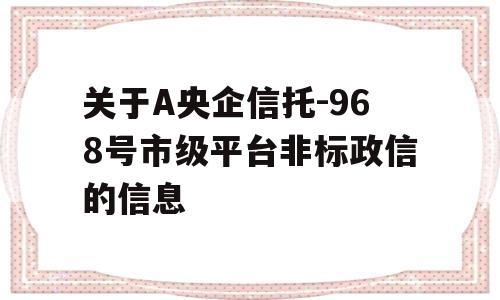 关于A央企信托-968号市级平台非标政信的信息