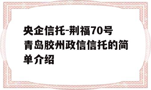 央企信托-荆福70号青岛胶州政信信托的简单介绍