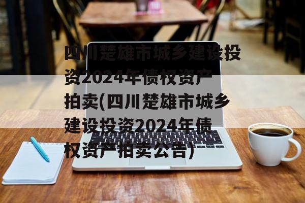 四川楚雄市城乡建设投资2024年债权资产拍卖(四川楚雄市城乡建设投资2024年债权资产拍卖公告)