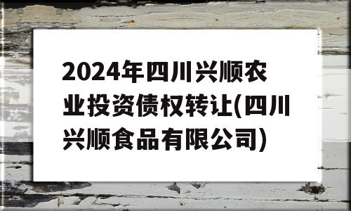 2024年四川兴顺农业投资债权转让(四川兴顺食品有限公司)