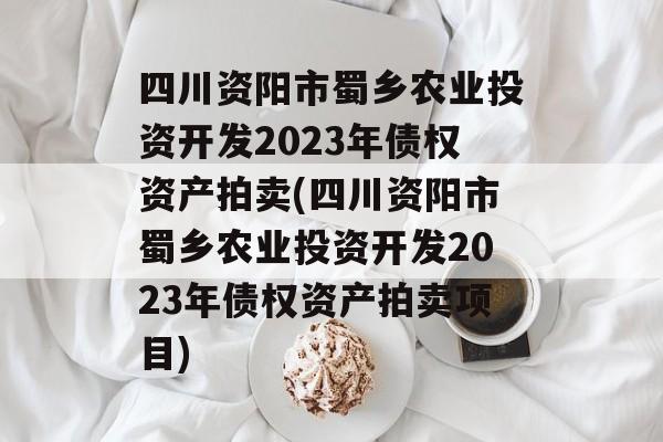 四川资阳市蜀乡农业投资开发2023年债权资产拍卖(四川资阳市蜀乡农业投资开发2023年债权资产拍卖项目)