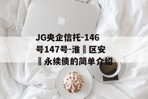 JG央企信托-146号147号-淮‮区安‬永续债的简单介绍