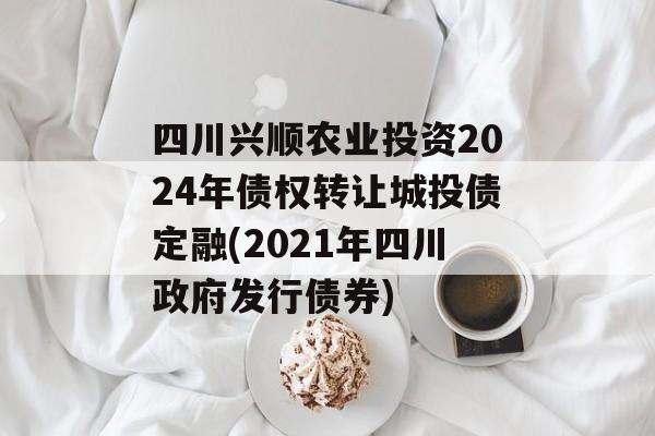 四川兴顺农业投资2024年债权转让城投债定融(2021年四川政府发行债券)