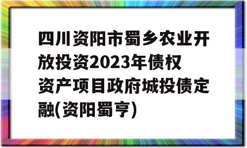 四川资阳市蜀乡农业开放投资2023年债权资产项目政府城投债定融(资阳蜀亨)