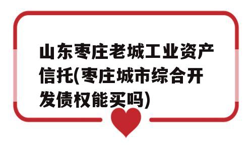 山东枣庄老城工业资产信托(枣庄城市综合开发债权能买吗)