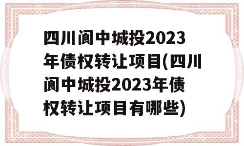 四川阆中城投2023年债权转让项目(四川阆中城投2023年债权转让项目有哪些)