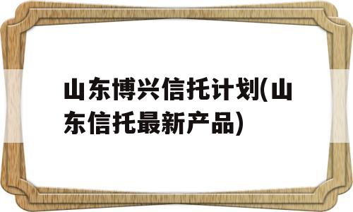 山东博兴信托计划(山东信托最新产品)