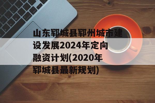 山东郓城县郓州城市建设发展2024年定向融资计划(2020年郓城县最新规划)