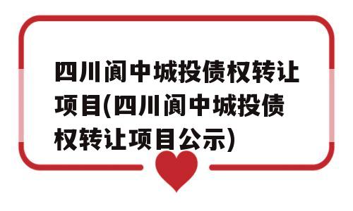 四川阆中城投债权转让项目(四川阆中城投债权转让项目公示)