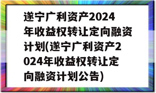 遂宁广利资产2024年收益权转让定向融资计划(遂宁广利资产2024年收益权转让定向融资计划公告)