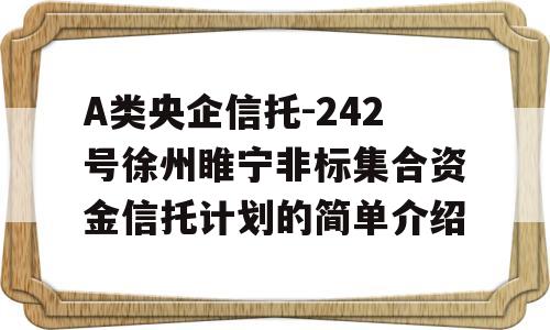 A类央企信托-242号徐州睢宁非标集合资金信托计划的简单介绍