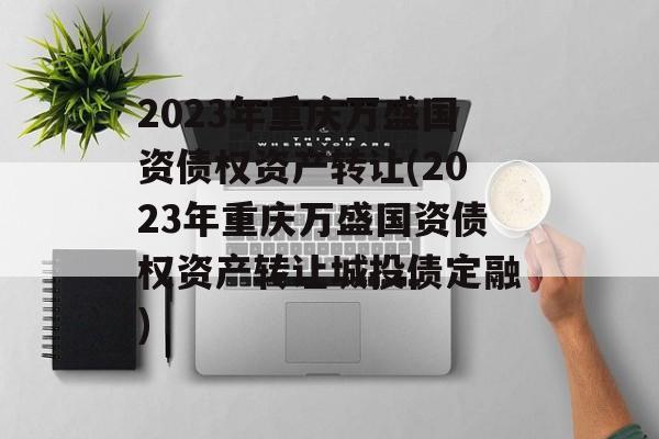 2023年重庆万盛国资债权资产转让(2023年重庆万盛国资债权资产转让城投债定融)