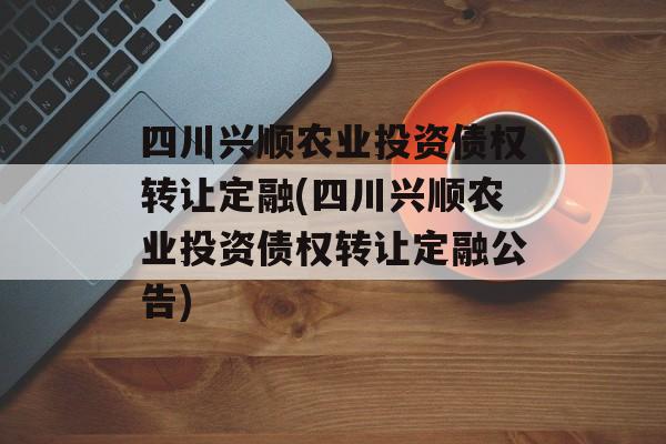 四川兴顺农业投资债权转让定融(四川兴顺农业投资债权转让定融公告)