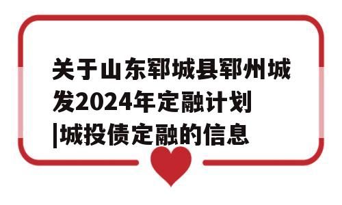 关于山东郓城县郓州城发2024年定融计划|城投债定融的信息