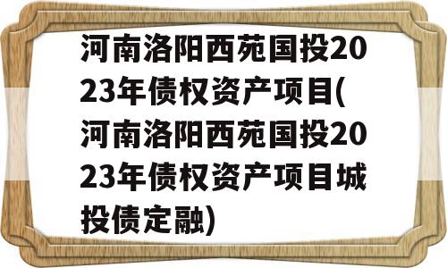 河南洛阳西苑国投2023年债权资产项目(河南洛阳西苑国投2023年债权资产项目城投债定融)