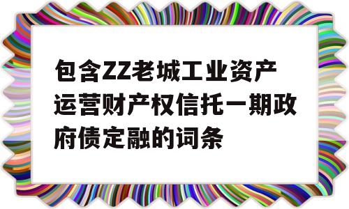 包含ZZ老城工业资产运营财产权信托一期政府债定融的词条