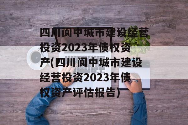 四川阆中城市建设经营投资2023年债权资产(四川阆中城市建设经营投资2023年债权资产评估报告)