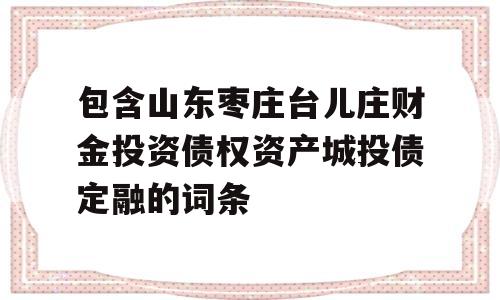 包含山东枣庄台儿庄财金投资债权资产城投债定融的词条