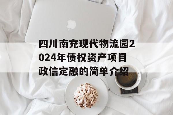 四川南充现代物流园2024年债权资产项目政信定融的简单介绍