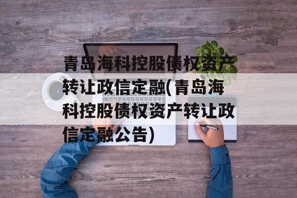 青岛海科控股债权资产转让政信定融(青岛海科控股债权资产转让政信定融公告)