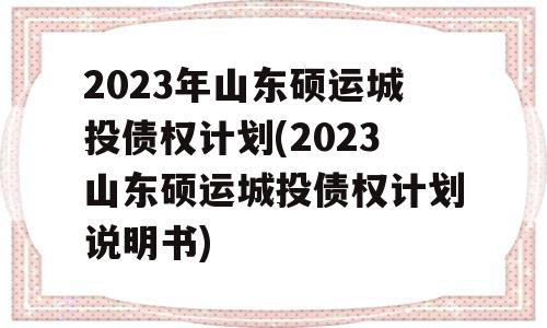 2023年山东硕运城投债权计划(2023山东硕运城投债权计划说明书)