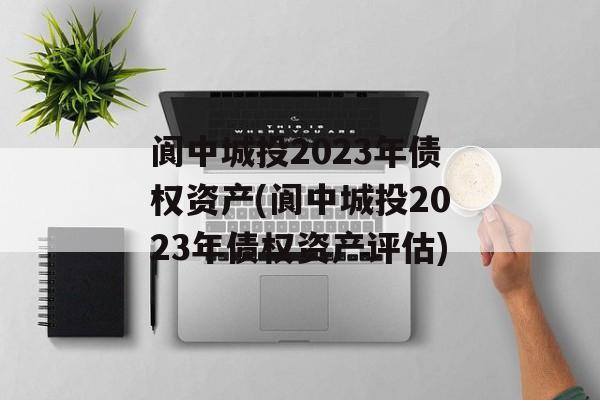 阆中城投2023年债权资产(阆中城投2023年债权资产评估)