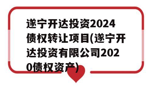 遂宁开达投资2024债权转让项目(遂宁开达投资有限公司2020债权资产)