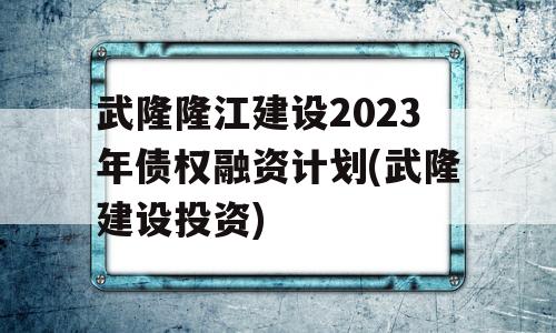 武隆隆江建设2023年债权融资计划(武隆建设投资)