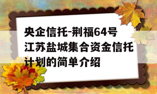 央企信托-荆福64号江苏盐城集合资金信托计划的简单介绍