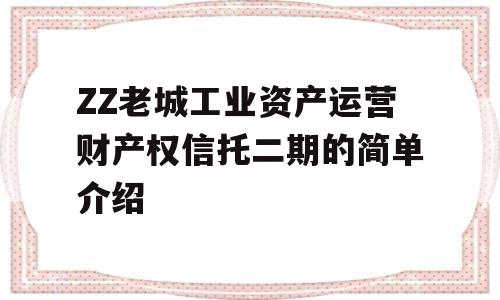 ZZ老城工业资产运营财产权信托二期的简单介绍