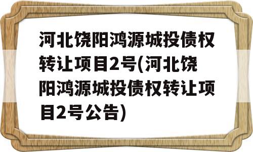 河北饶阳鸿源城投债权转让项目2号(河北饶阳鸿源城投债权转让项目2号公告)