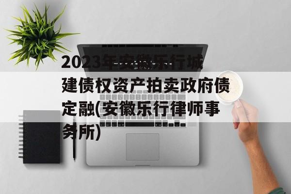 2023年安徽乐行城建债权资产拍卖政府债定融(安徽乐行律师事务所)