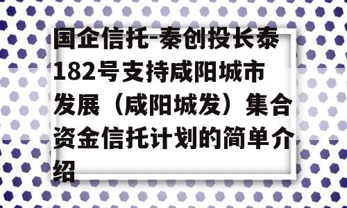 国企信托-秦创投长泰182号支持咸阳城市发展（咸阳城发）集合资金信托计划的简单介绍