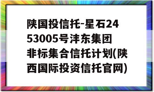 陕国投信托-星石2453005号沣东集团非标集合信托计划(陕西国际投资信托官网)